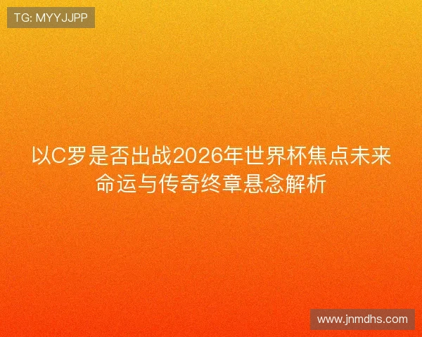 以C罗是否出战2026年世界杯焦点未来命运与传奇终章悬念解析